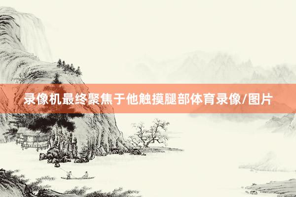 录像机最终聚焦于他触摸腿部体育录像/图片