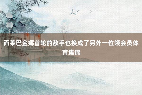 而莱巴金娜首轮的敌手也换成了另外一位领会员体育集锦