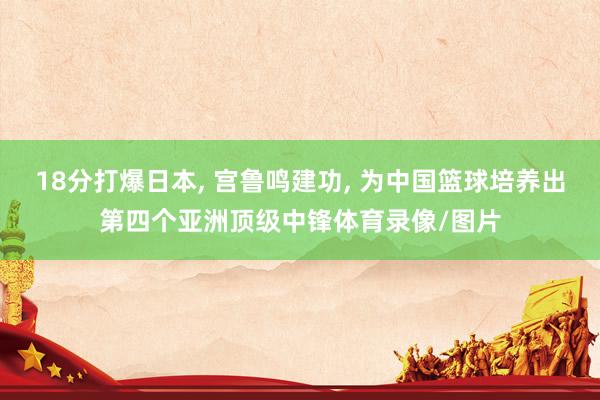18分打爆日本, 宫鲁鸣建功, 为中国篮球培养出第四个亚洲顶级中锋体育录像/图片