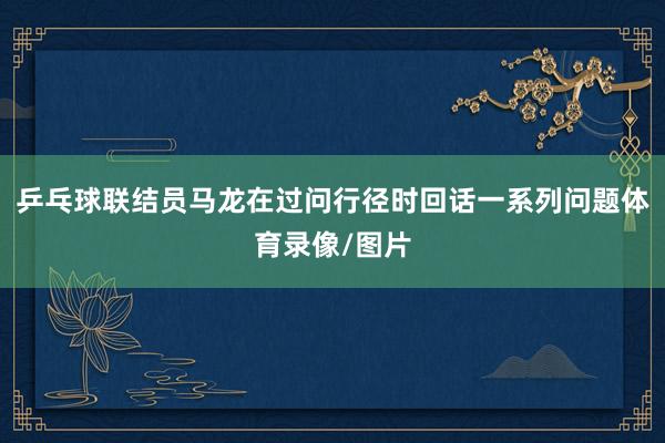 乒乓球联结员马龙在过问行径时回话一系列问题体育录像/图片