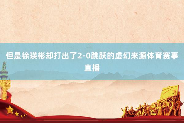 但是徐瑛彬却打出了2-0跳跃的虚幻来源体育赛事直播