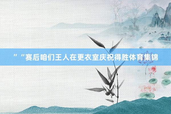 ”“赛后咱们王人在更衣室庆祝得胜体育集锦