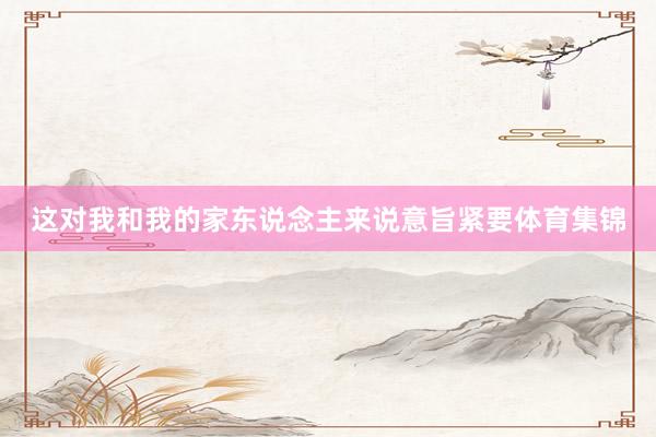 这对我和我的家东说念主来说意旨紧要体育集锦
