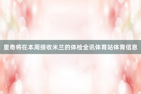 里奇将在本周接收米兰的体检全讯体育站体育信息