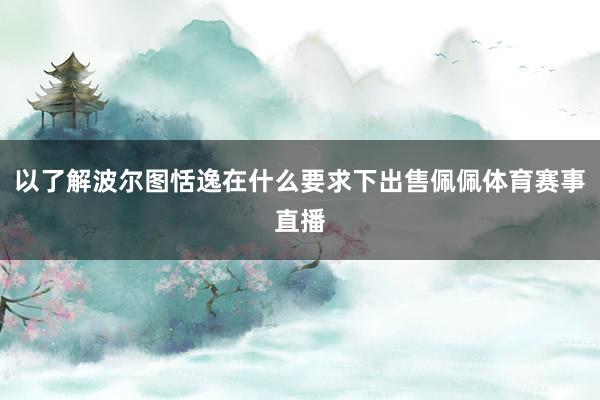 以了解波尔图恬逸在什么要求下出售佩佩体育赛事直播