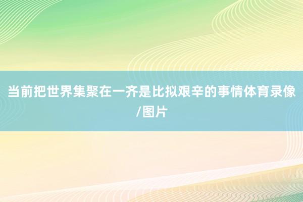 当前把世界集聚在一齐是比拟艰辛的事情体育录像/图片