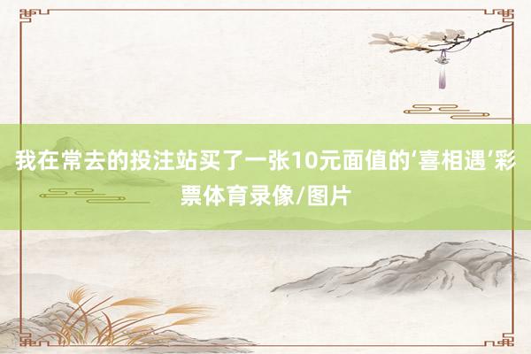 我在常去的投注站买了一张10元面值的‘喜相遇’彩票体育录像/图片