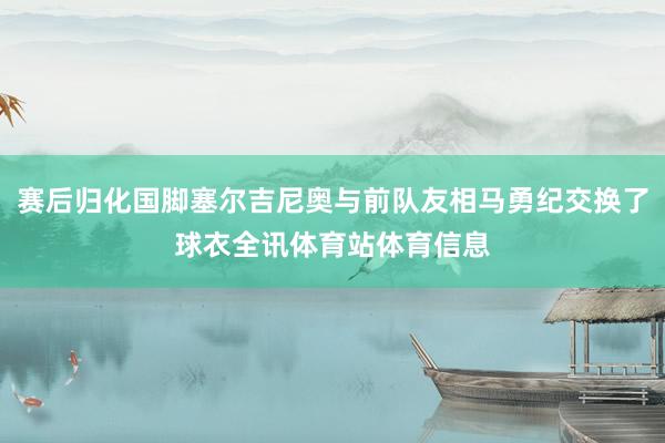 赛后归化国脚塞尔吉尼奥与前队友相马勇纪交换了球衣全讯体育站体育信息