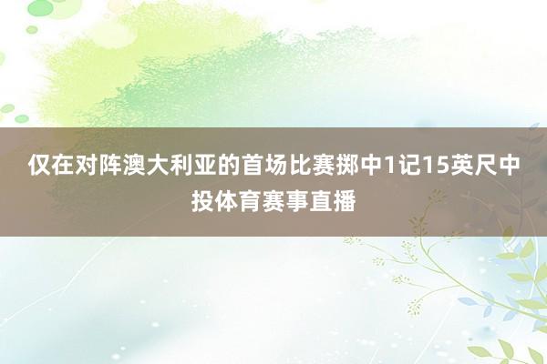 仅在对阵澳大利亚的首场比赛掷中1记15英尺中投体育赛事直播