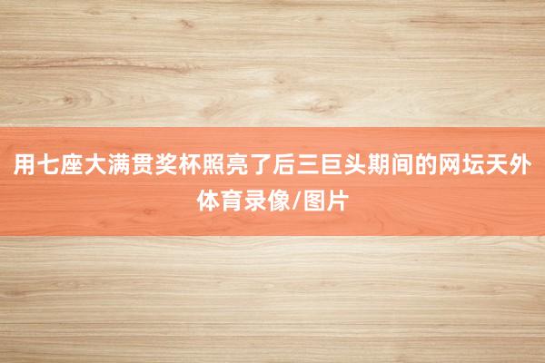 用七座大满贯奖杯照亮了后三巨头期间的网坛天外体育录像/图片