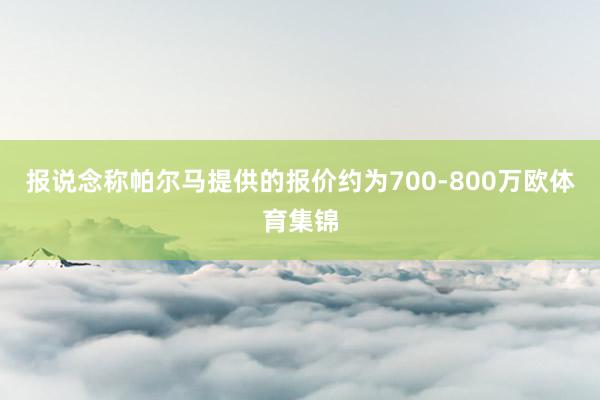 报说念称帕尔马提供的报价约为700-800万欧体育集锦
