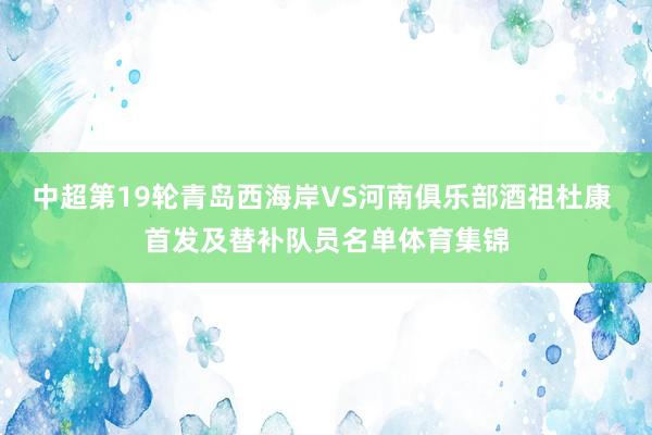 中超第19轮青岛西海岸VS河南俱乐部酒祖杜康 首发及替补队员名单体育集锦