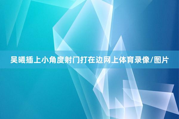 吴曦插上小角度射门打在边网上体育录像/图片