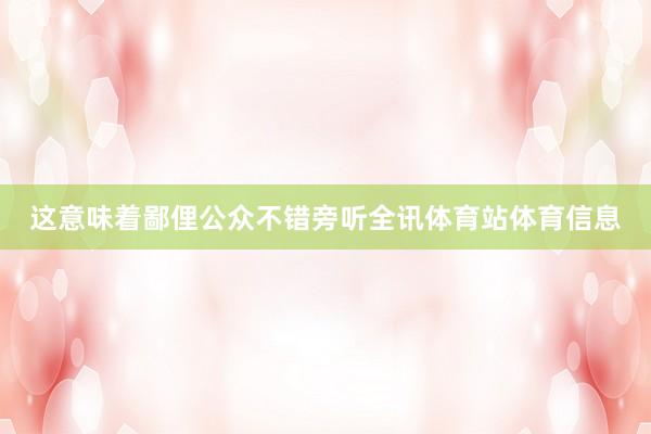 这意味着鄙俚公众不错旁听全讯体育站体育信息