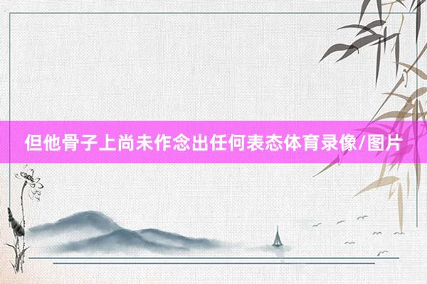 但他骨子上尚未作念出任何表态体育录像/图片