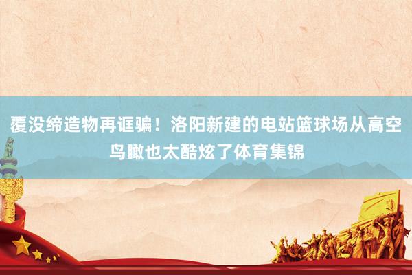 覆没缔造物再诓骗！洛阳新建的电站篮球场从高空鸟瞰也太酷炫了体育集锦