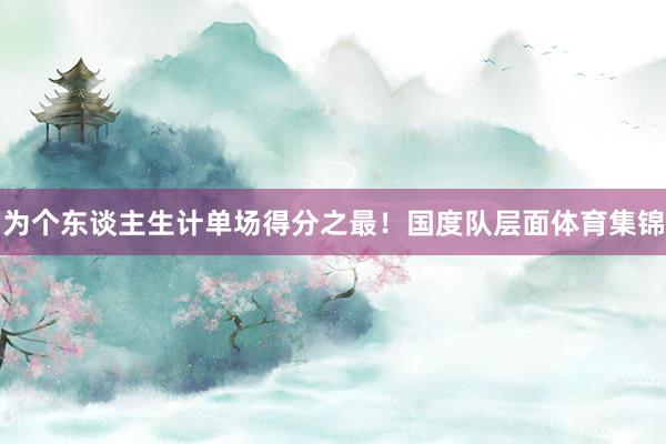 为个东谈主生计单场得分之最!国度队层面体育集锦