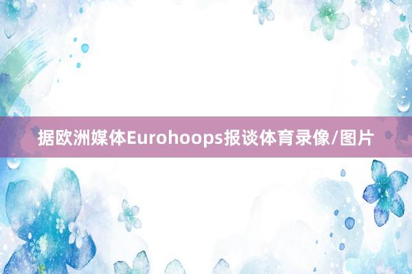 据欧洲媒体Eurohoops报谈体育录像/图片
