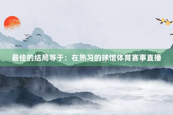 最佳的结局等于：在熟习的球馆体育赛事直播