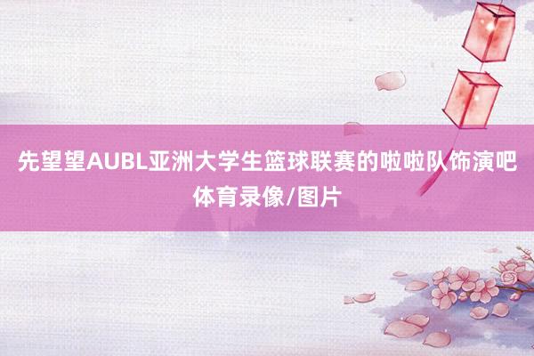 先望望AUBL亚洲大学生篮球联赛的啦啦队饰演吧体育录像/图片