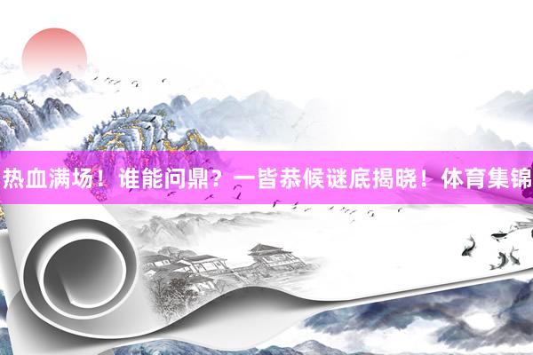 热血满场!谁能问鼎?一皆恭候谜底揭晓!体育集锦