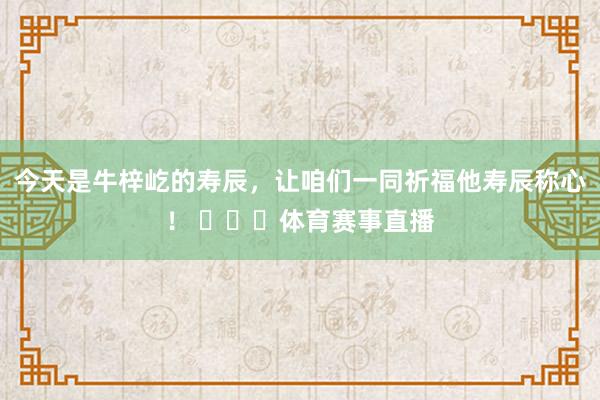 今天是牛梓屹的寿辰,让咱们一同祈福他寿辰称心! 体育赛事直播