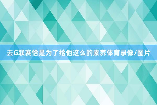 去G联赛恰是为了给他这么的素养体育录像/图片