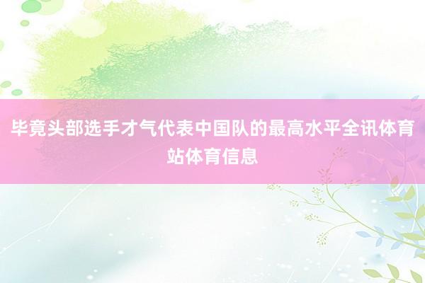 毕竟头部选手才气代表中国队的最高水平全讯体育站体育信息
