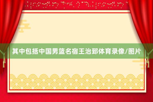 其中包括中国男篮名宿王治郅体育录像/图片
