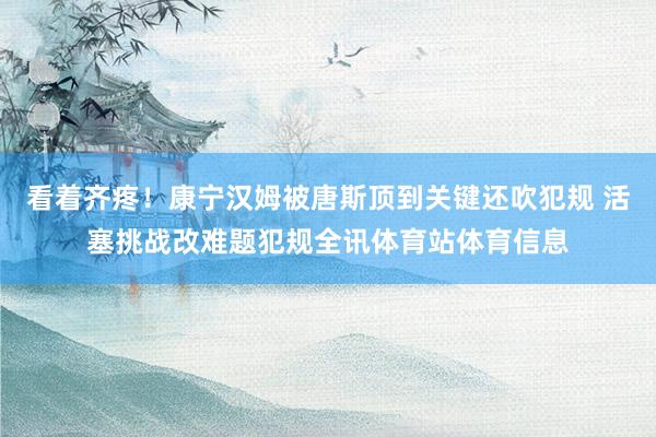 看着齐疼！康宁汉姆被唐斯顶到关键还吹犯规 活塞挑战改难题犯规全讯体育站体育信息