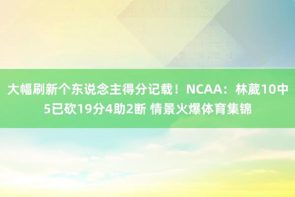大幅刷新个东说念主得分记载！NCAA：林葳10中5已砍19分4助2断 情景火爆体育集锦