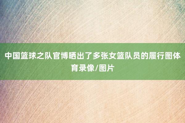 中国篮球之队官博晒出了多张女篮队员的履行图体育录像/图片