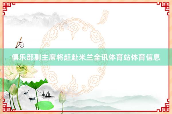 俱乐部副主席将赶赴米兰全讯体育站体育信息