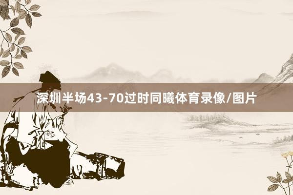 深圳半场43-70过时同曦体育录像/图片