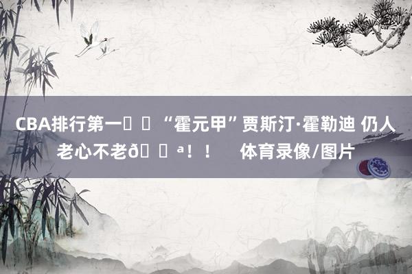 CBA排行第一☝️“霍元甲”贾斯汀·霍勒迪 仍人老心不老💪!! 体育录像/图片