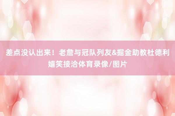 差点没认出来！老詹与冠队列友&掘金助教杜德利嬉笑接洽体育录像/图片