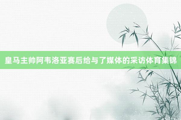 皇马主帅阿韦洛亚赛后给与了媒体的采访体育集锦
