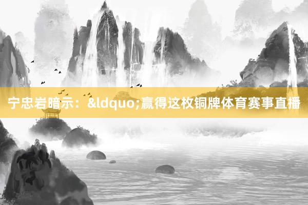 宁忠岩暗示：&ldquo;赢得这枚铜牌体育赛事直播