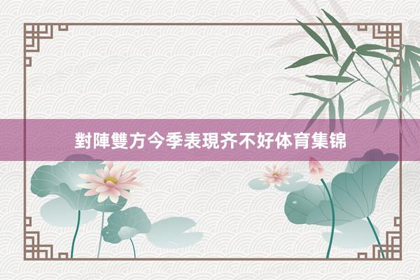對陣雙方今季表現齐不好体育集锦