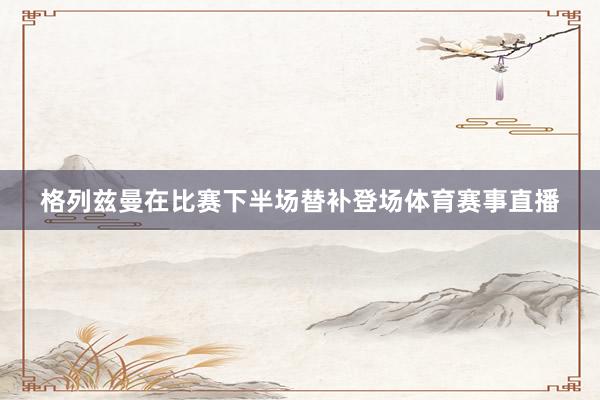 格列兹曼在比赛下半场替补登场体育赛事直播