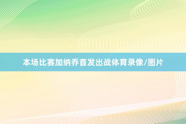 本场比赛加纳乔首发出战体育录像/图片