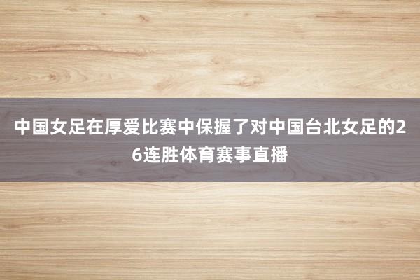 中国女足在厚爱比赛中保握了对中国台北女足的26连胜体育赛事直播