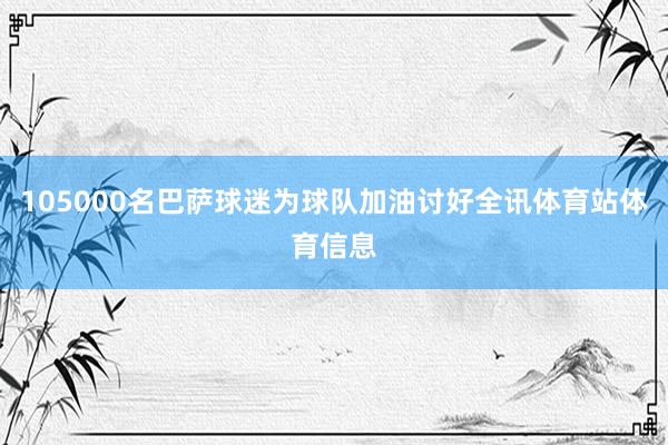 105000名巴萨球迷为球队加油讨好全讯体育站体育信息