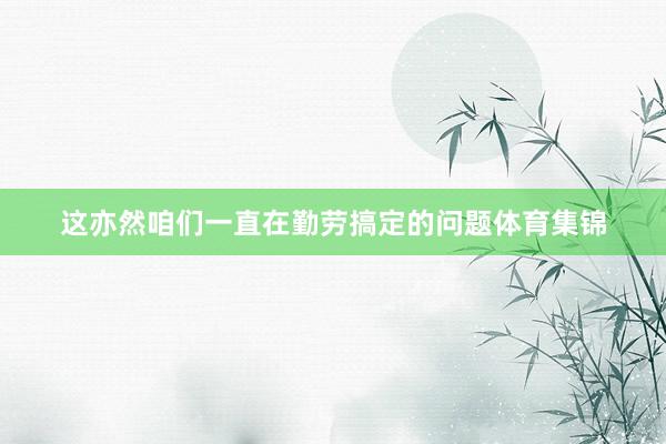 这亦然咱们一直在勤劳搞定的问题体育集锦