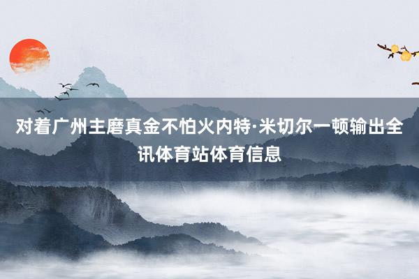 对着广州主磨真金不怕火内特·米切尔一顿输出全讯体育站体育信息