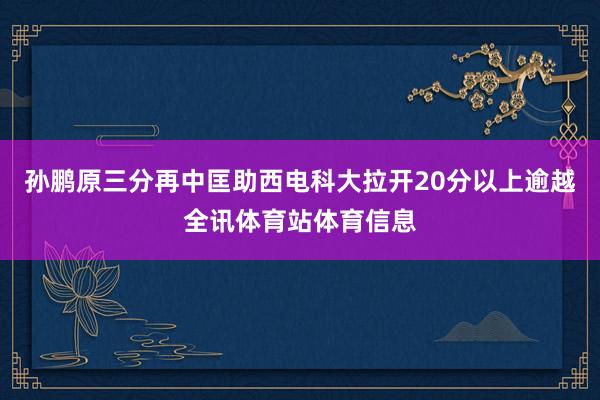 孙鹏原三分再中匡助西电科大拉开20分以上逾越全讯体育站体育信息