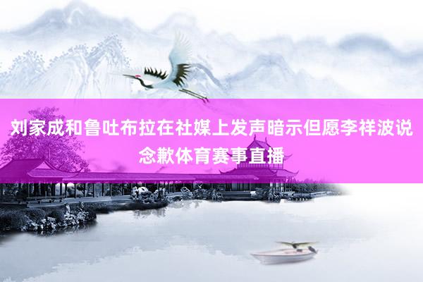 刘家成和鲁吐布拉在社媒上发声暗示但愿李祥波说念歉体育赛事直播