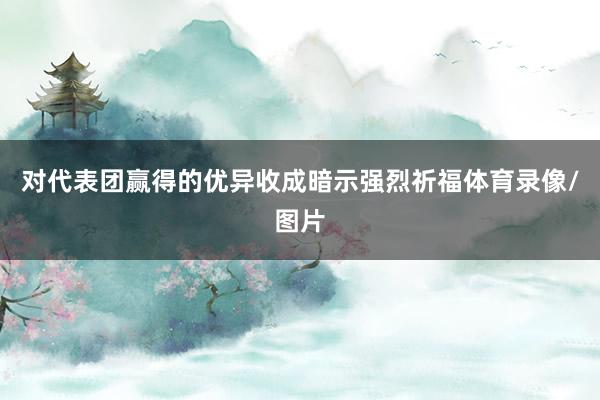 对代表团赢得的优异收成暗示强烈祈福体育录像/图片