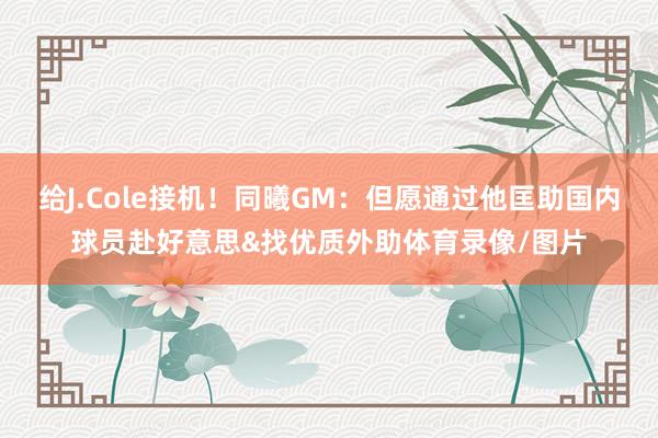 给J.Cole接机！同曦GM：但愿通过他匡助国内球员赴好意思&找优质外助体育录像/图片
