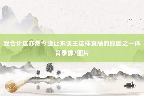 我合计这亦然今晚让东谈主这样衰颓的原因之一体育录像/图片